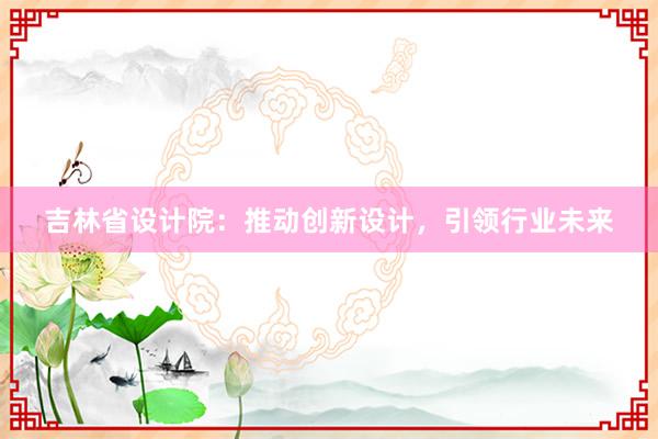 吉林省设计院：推动创新设计，引领行业未来